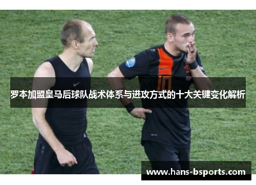 罗本加盟皇马后球队战术体系与进攻方式的十大关键变化解析