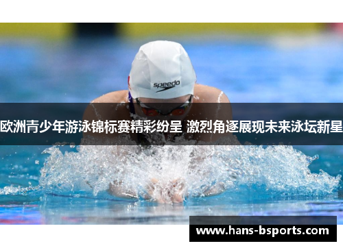 欧洲青少年游泳锦标赛精彩纷呈 激烈角逐展现未来泳坛新星