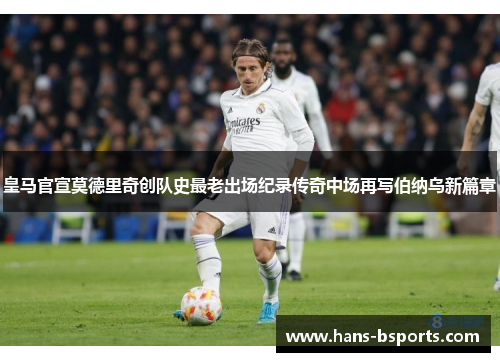 皇马官宣莫德里奇创队史最老出场纪录传奇中场再写伯纳乌新篇章